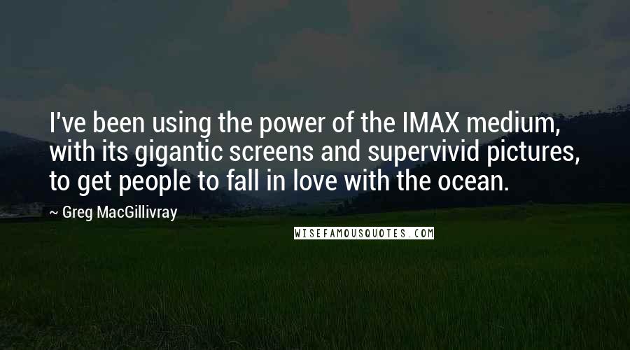 Greg MacGillivray Quotes: I've been using the power of the IMAX medium, with its gigantic screens and supervivid pictures, to get people to fall in love with the ocean.
