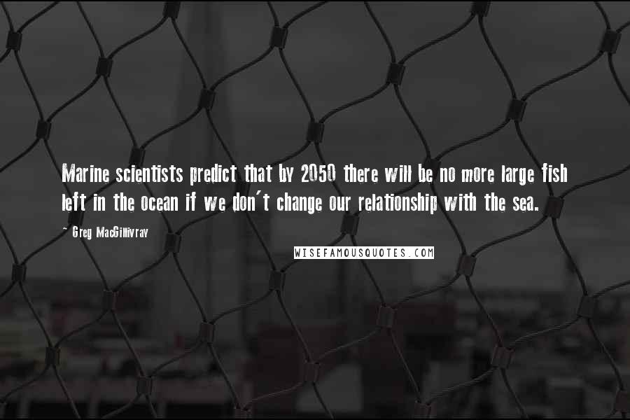 Greg MacGillivray Quotes: Marine scientists predict that by 2050 there will be no more large fish left in the ocean if we don't change our relationship with the sea.