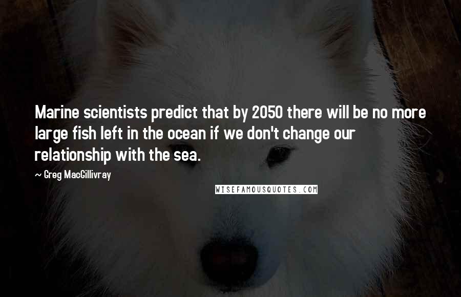 Greg MacGillivray Quotes: Marine scientists predict that by 2050 there will be no more large fish left in the ocean if we don't change our relationship with the sea.