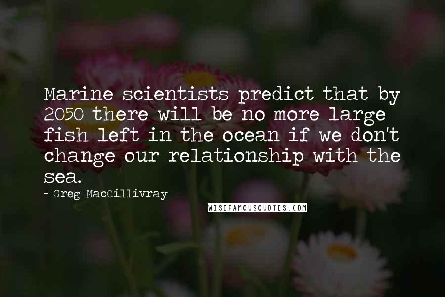 Greg MacGillivray Quotes: Marine scientists predict that by 2050 there will be no more large fish left in the ocean if we don't change our relationship with the sea.