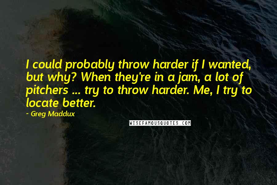 Greg Maddux Quotes: I could probably throw harder if I wanted, but why? When they're in a jam, a lot of pitchers ... try to throw harder. Me, I try to locate better.