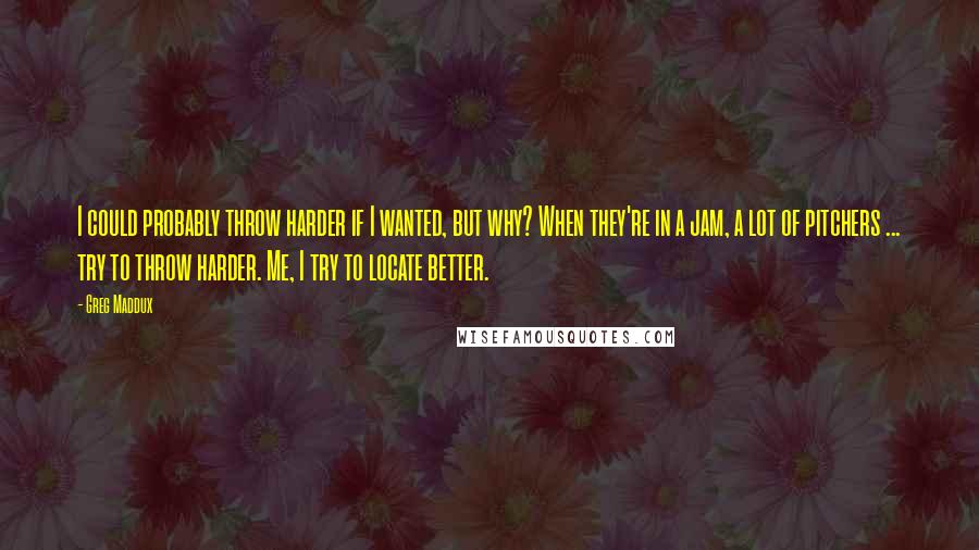 Greg Maddux Quotes: I could probably throw harder if I wanted, but why? When they're in a jam, a lot of pitchers ... try to throw harder. Me, I try to locate better.