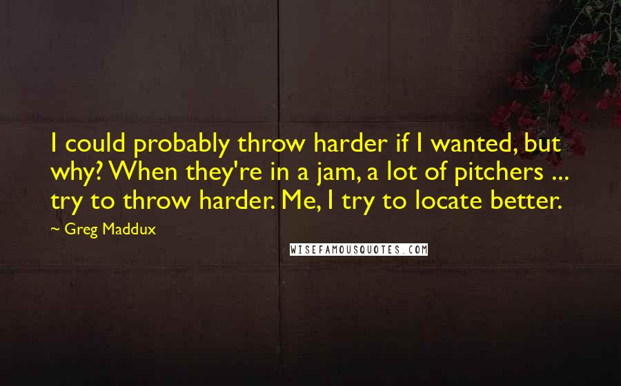 Greg Maddux Quotes: I could probably throw harder if I wanted, but why? When they're in a jam, a lot of pitchers ... try to throw harder. Me, I try to locate better.