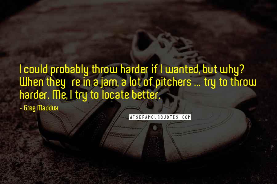 Greg Maddux Quotes: I could probably throw harder if I wanted, but why? When they're in a jam, a lot of pitchers ... try to throw harder. Me, I try to locate better.