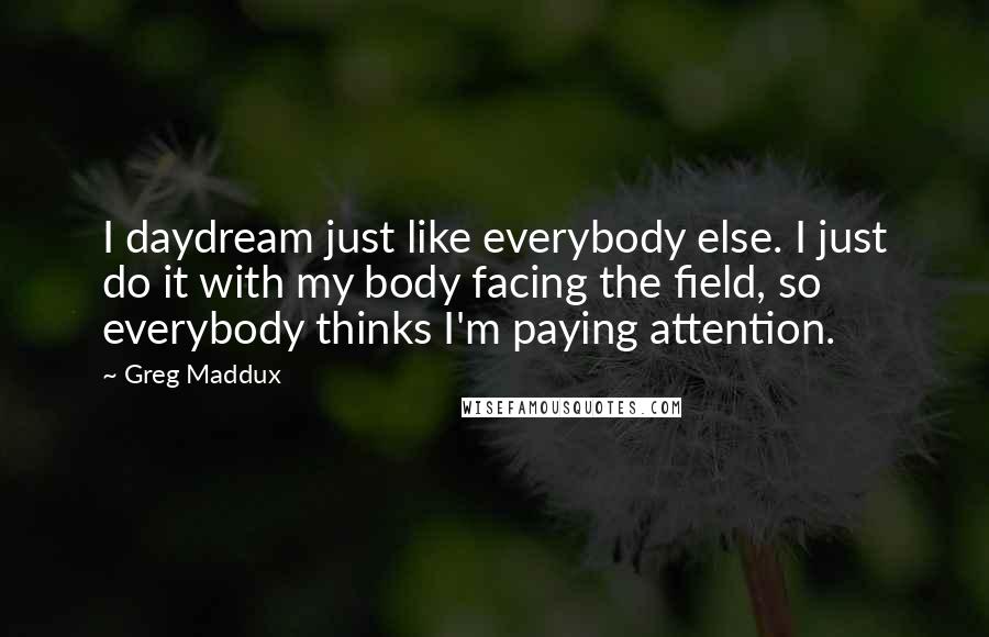Greg Maddux Quotes: I daydream just like everybody else. I just do it with my body facing the field, so everybody thinks I'm paying attention.