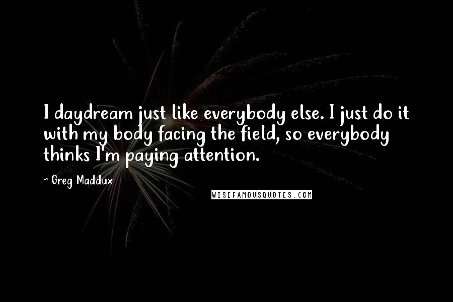 Greg Maddux Quotes: I daydream just like everybody else. I just do it with my body facing the field, so everybody thinks I'm paying attention.