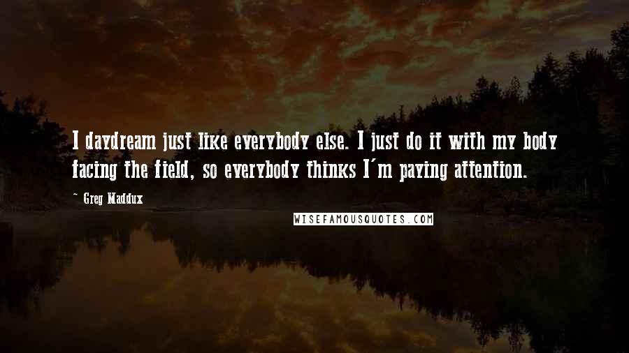 Greg Maddux Quotes: I daydream just like everybody else. I just do it with my body facing the field, so everybody thinks I'm paying attention.