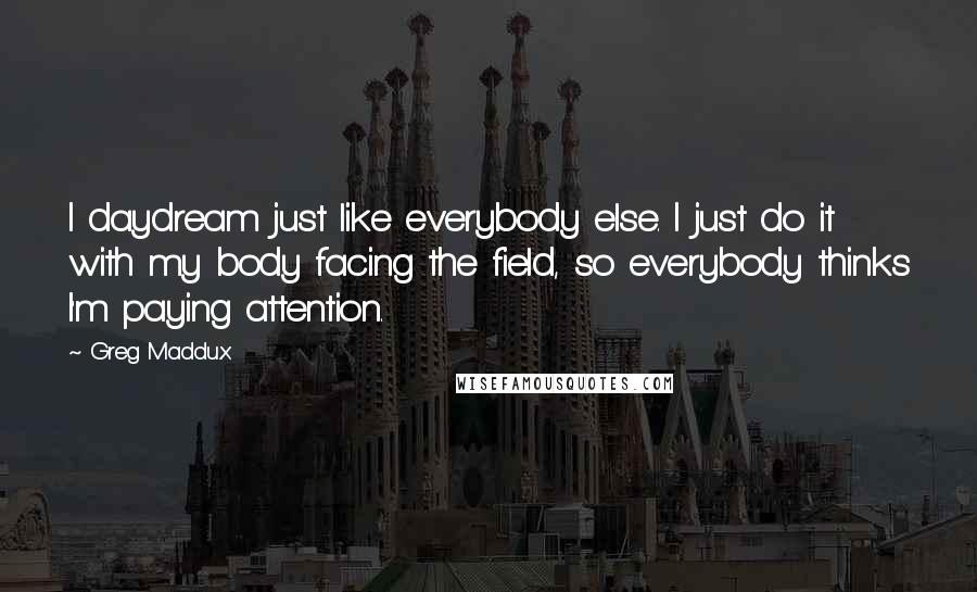 Greg Maddux Quotes: I daydream just like everybody else. I just do it with my body facing the field, so everybody thinks I'm paying attention.