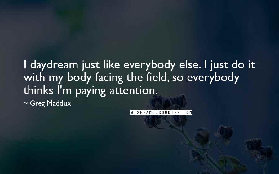 Greg Maddux Quotes: I daydream just like everybody else. I just do it with my body facing the field, so everybody thinks I'm paying attention.