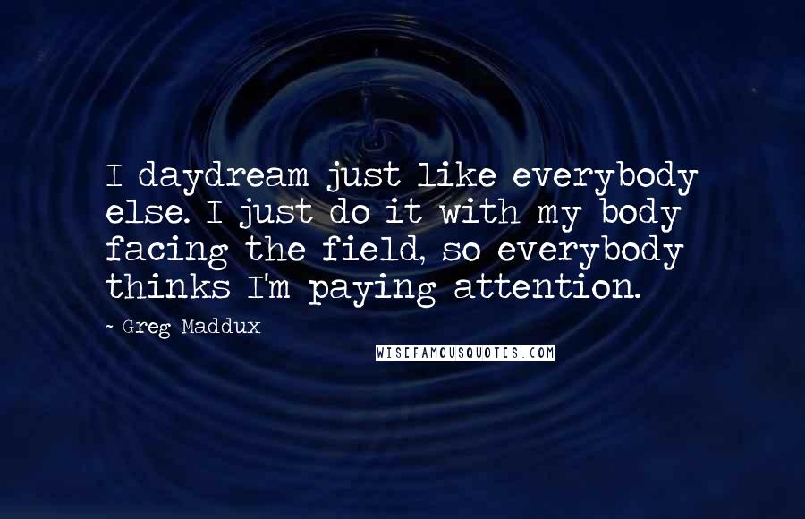 Greg Maddux Quotes: I daydream just like everybody else. I just do it with my body facing the field, so everybody thinks I'm paying attention.