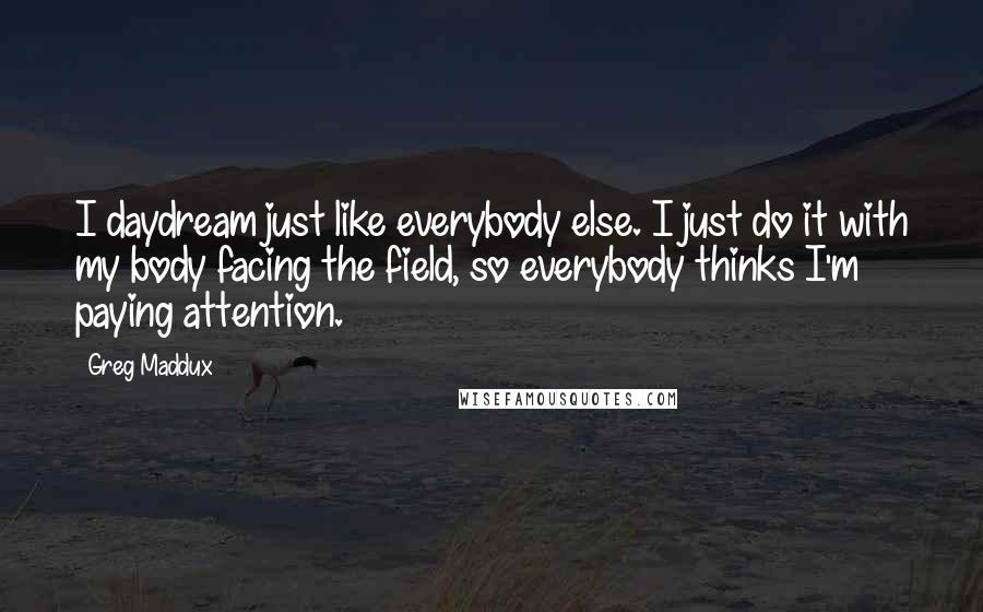 Greg Maddux Quotes: I daydream just like everybody else. I just do it with my body facing the field, so everybody thinks I'm paying attention.