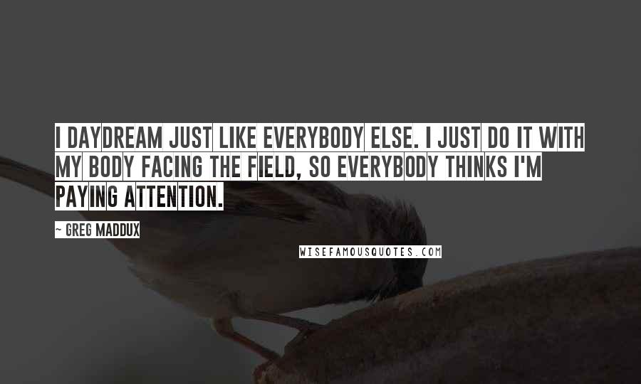 Greg Maddux Quotes: I daydream just like everybody else. I just do it with my body facing the field, so everybody thinks I'm paying attention.