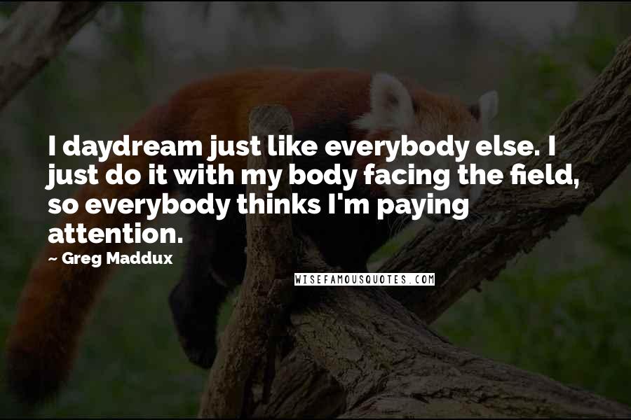 Greg Maddux Quotes: I daydream just like everybody else. I just do it with my body facing the field, so everybody thinks I'm paying attention.