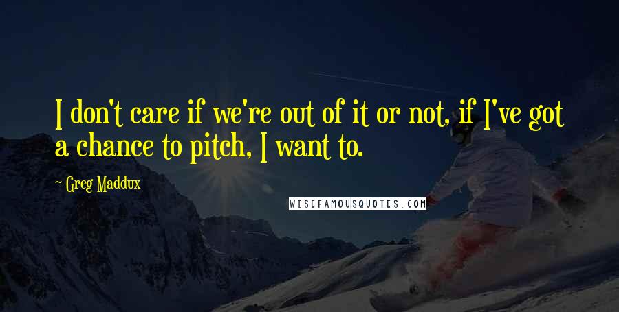 Greg Maddux Quotes: I don't care if we're out of it or not, if I've got a chance to pitch, I want to.