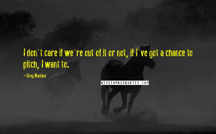 Greg Maddux Quotes: I don't care if we're out of it or not, if I've got a chance to pitch, I want to.