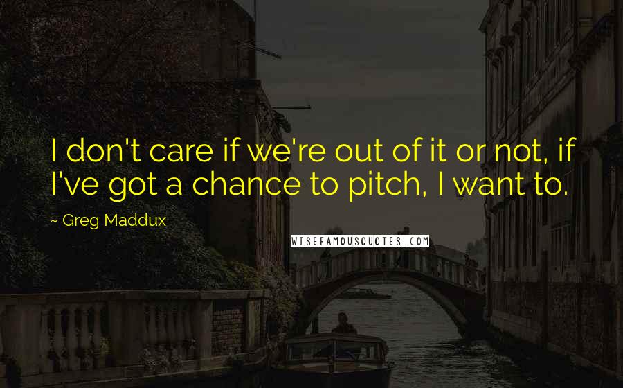 Greg Maddux Quotes: I don't care if we're out of it or not, if I've got a chance to pitch, I want to.