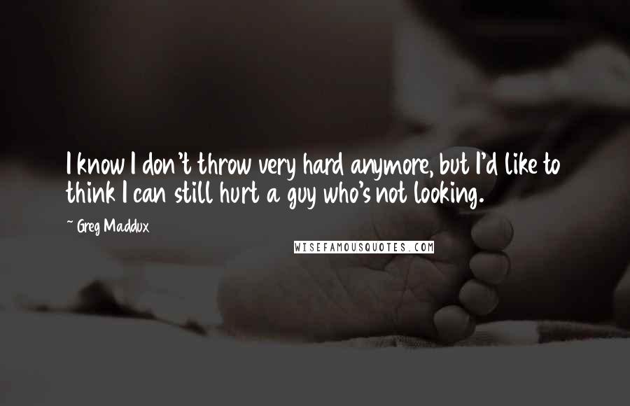 Greg Maddux Quotes: I know I don't throw very hard anymore, but I'd like to think I can still hurt a guy who's not looking.