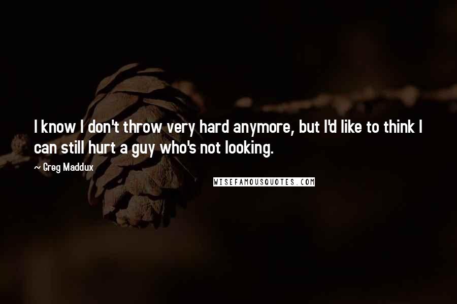 Greg Maddux Quotes: I know I don't throw very hard anymore, but I'd like to think I can still hurt a guy who's not looking.