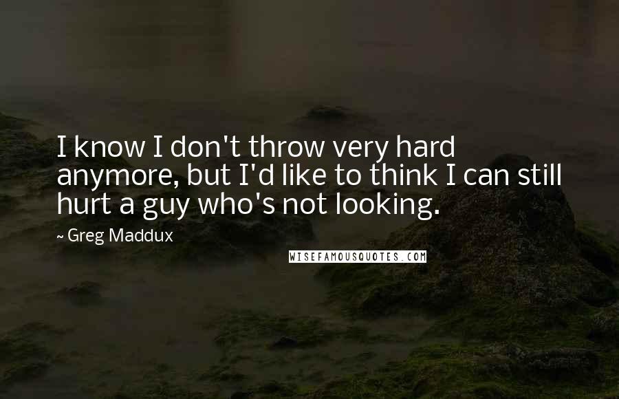 Greg Maddux Quotes: I know I don't throw very hard anymore, but I'd like to think I can still hurt a guy who's not looking.