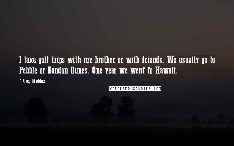 Greg Maddux Quotes: I take golf trips with my brother or with friends. We usually go to Pebble or Bandon Dunes. One year we went to Hawaii.
