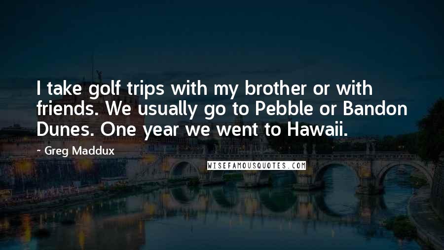 Greg Maddux Quotes: I take golf trips with my brother or with friends. We usually go to Pebble or Bandon Dunes. One year we went to Hawaii.