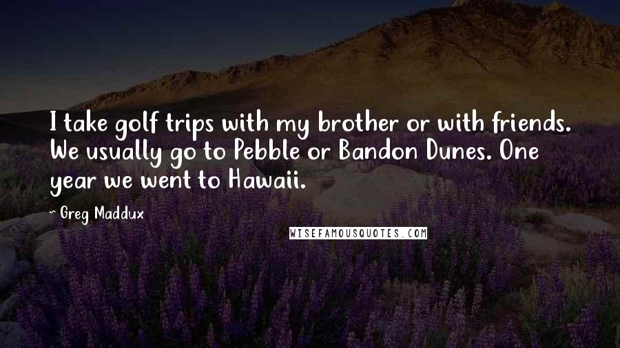 Greg Maddux Quotes: I take golf trips with my brother or with friends. We usually go to Pebble or Bandon Dunes. One year we went to Hawaii.