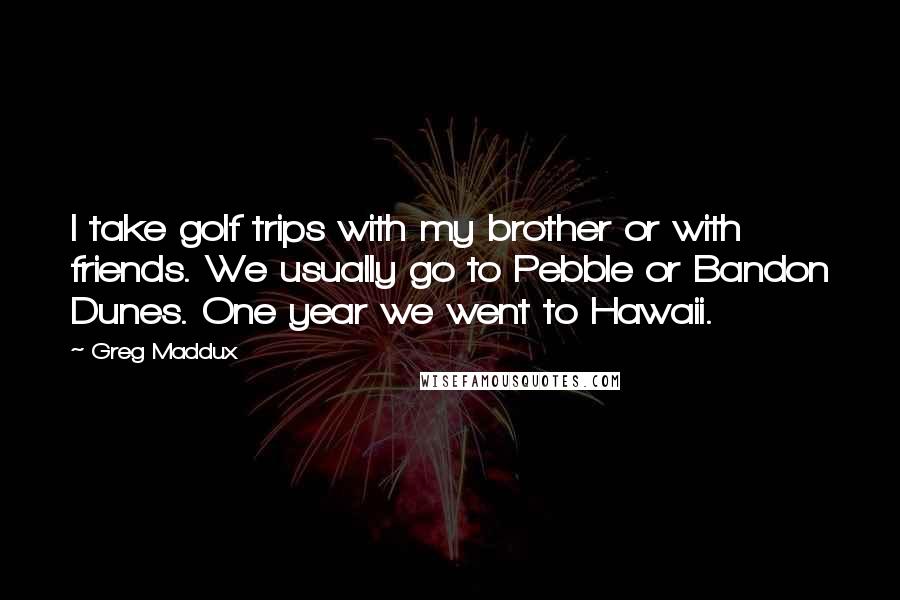 Greg Maddux Quotes: I take golf trips with my brother or with friends. We usually go to Pebble or Bandon Dunes. One year we went to Hawaii.