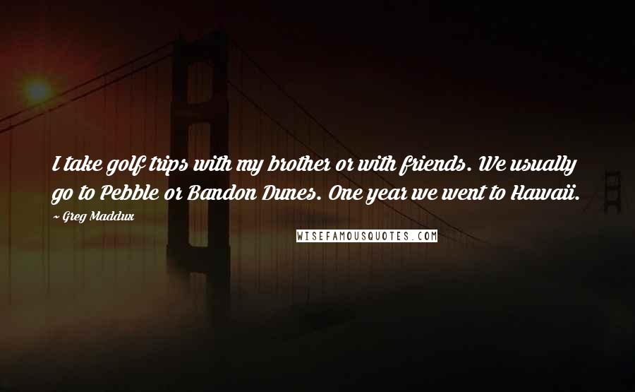 Greg Maddux Quotes: I take golf trips with my brother or with friends. We usually go to Pebble or Bandon Dunes. One year we went to Hawaii.