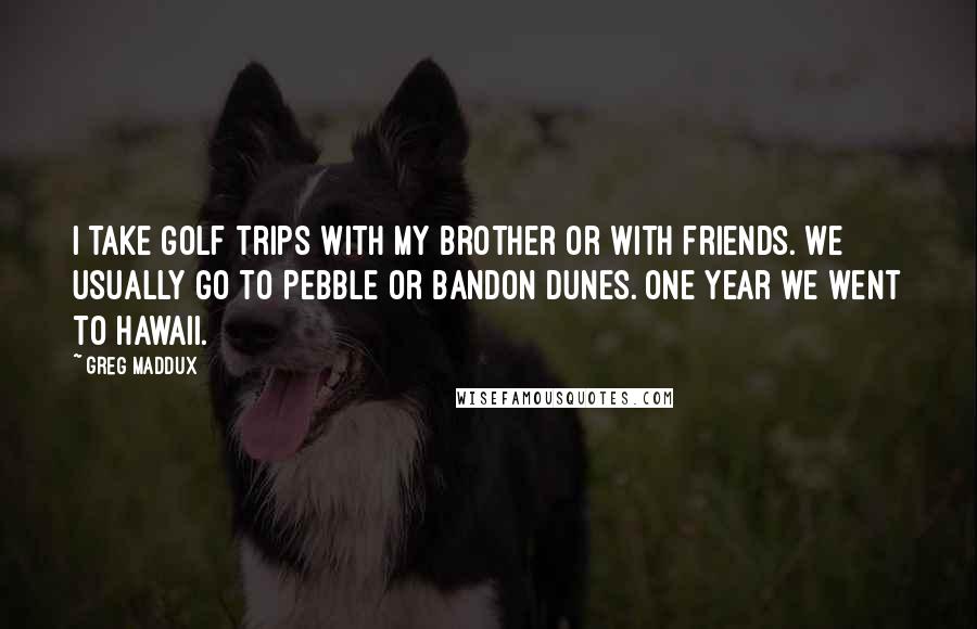 Greg Maddux Quotes: I take golf trips with my brother or with friends. We usually go to Pebble or Bandon Dunes. One year we went to Hawaii.