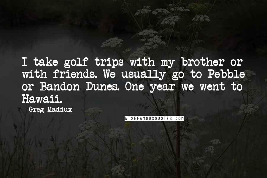 Greg Maddux Quotes: I take golf trips with my brother or with friends. We usually go to Pebble or Bandon Dunes. One year we went to Hawaii.