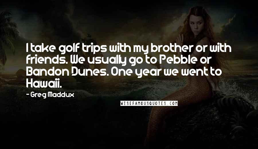 Greg Maddux Quotes: I take golf trips with my brother or with friends. We usually go to Pebble or Bandon Dunes. One year we went to Hawaii.