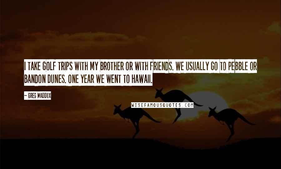 Greg Maddux Quotes: I take golf trips with my brother or with friends. We usually go to Pebble or Bandon Dunes. One year we went to Hawaii.