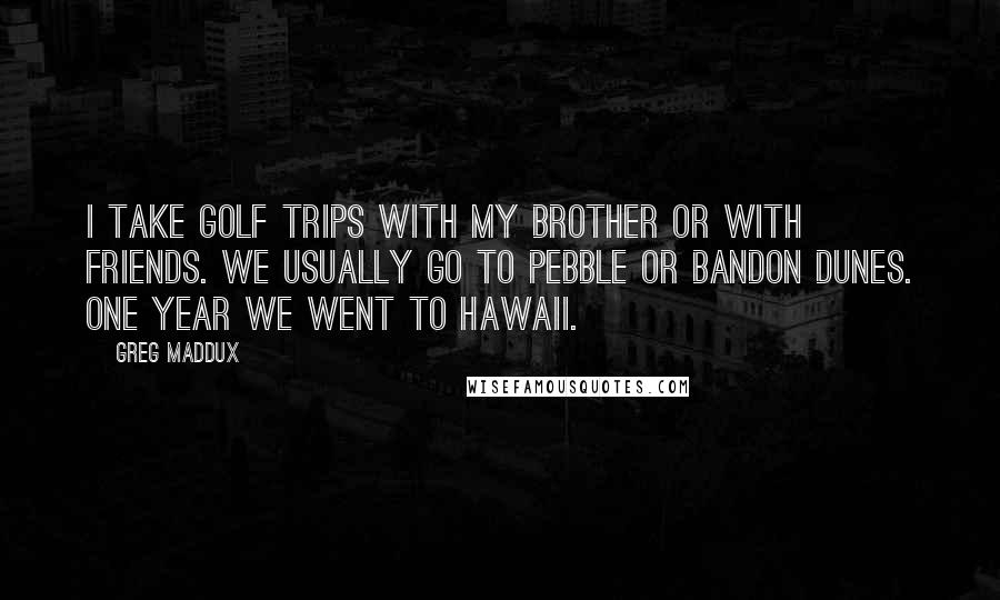 Greg Maddux Quotes: I take golf trips with my brother or with friends. We usually go to Pebble or Bandon Dunes. One year we went to Hawaii.