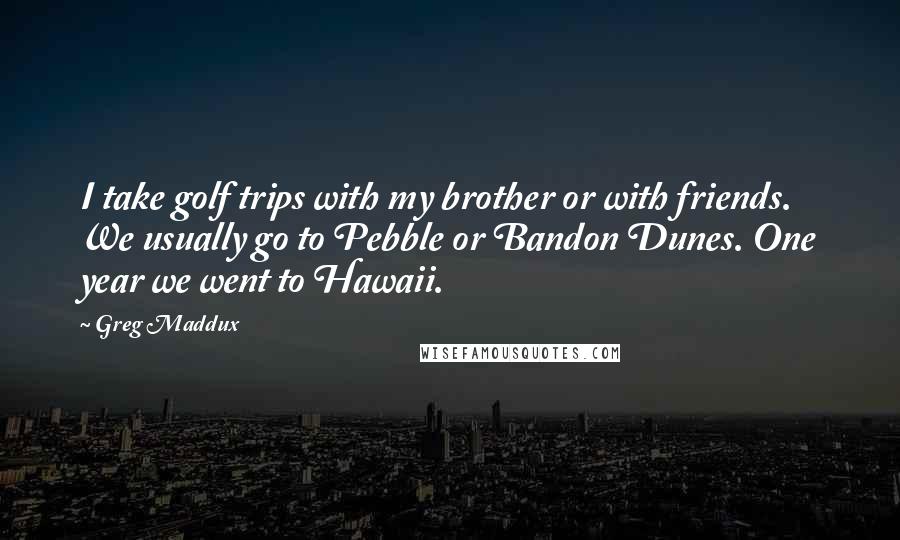 Greg Maddux Quotes: I take golf trips with my brother or with friends. We usually go to Pebble or Bandon Dunes. One year we went to Hawaii.