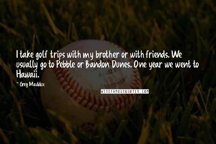 Greg Maddux Quotes: I take golf trips with my brother or with friends. We usually go to Pebble or Bandon Dunes. One year we went to Hawaii.