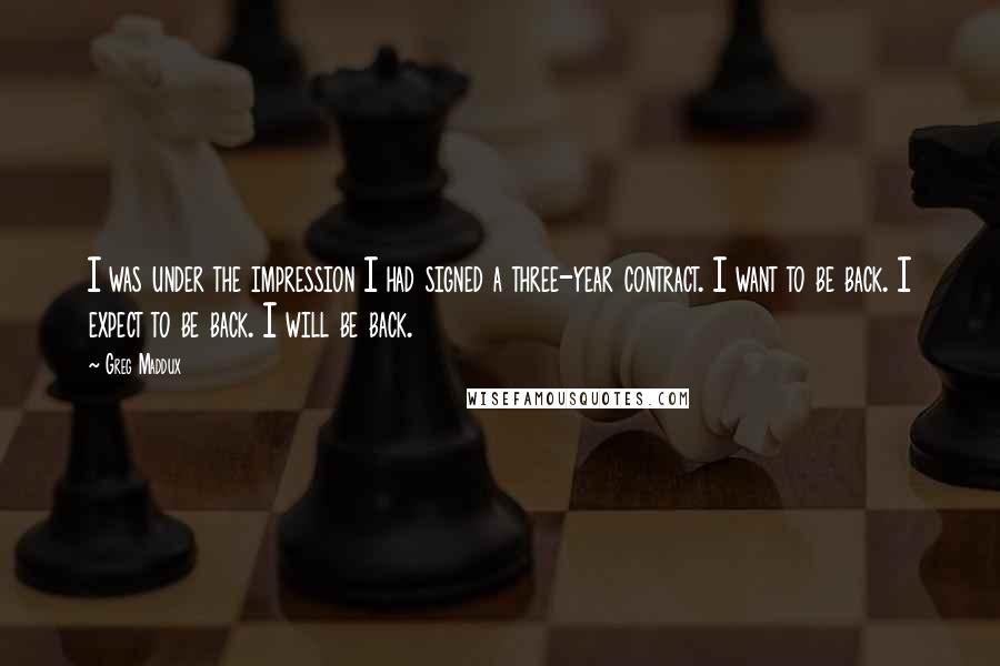Greg Maddux Quotes: I was under the impression I had signed a three-year contract. I want to be back. I expect to be back. I will be back.