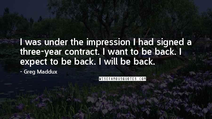 Greg Maddux Quotes: I was under the impression I had signed a three-year contract. I want to be back. I expect to be back. I will be back.