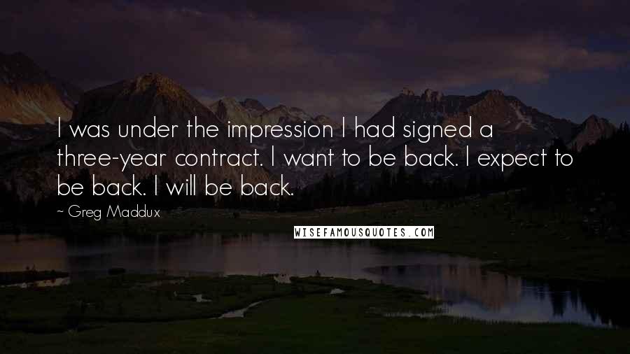 Greg Maddux Quotes: I was under the impression I had signed a three-year contract. I want to be back. I expect to be back. I will be back.