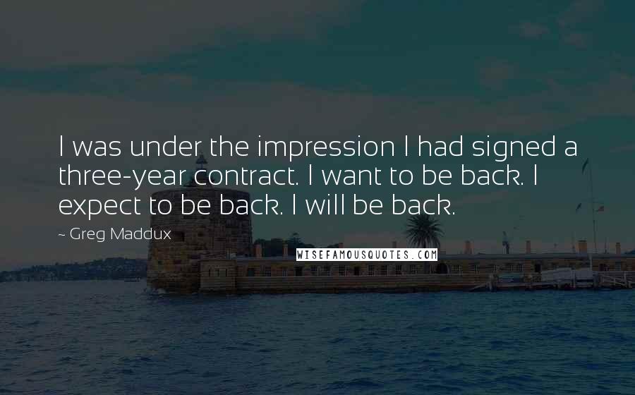 Greg Maddux Quotes: I was under the impression I had signed a three-year contract. I want to be back. I expect to be back. I will be back.