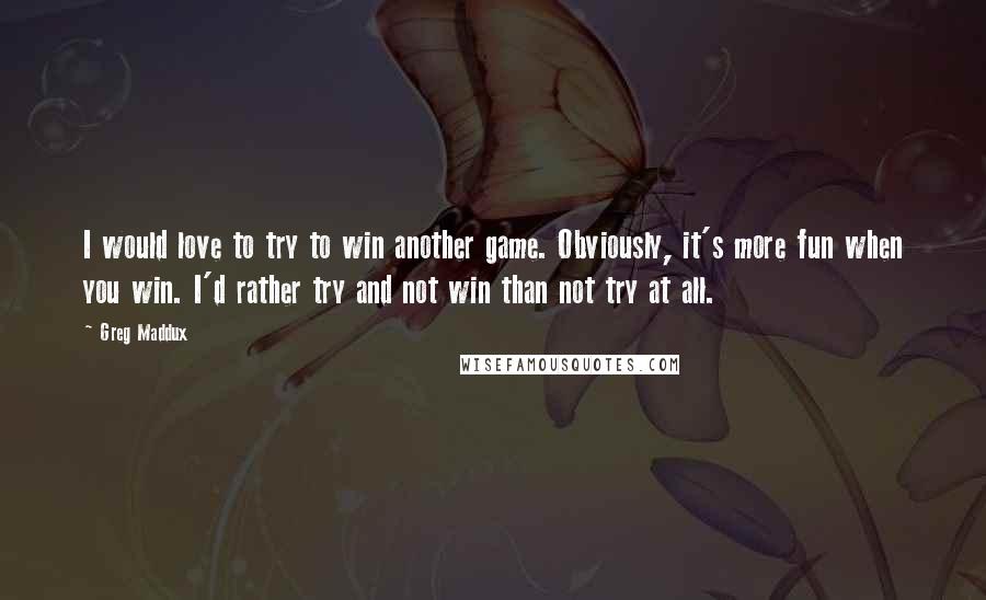 Greg Maddux Quotes: I would love to try to win another game. Obviously, it's more fun when you win. I'd rather try and not win than not try at all.