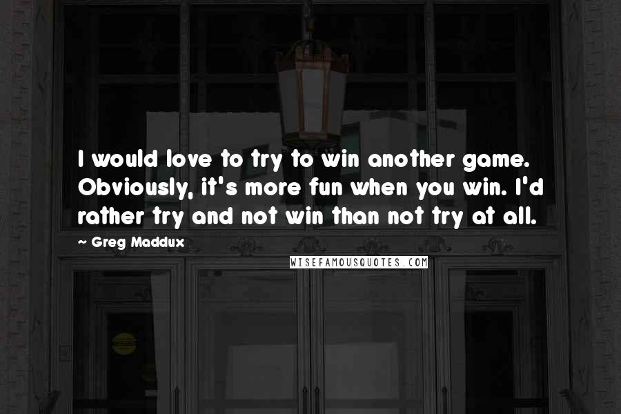 Greg Maddux Quotes: I would love to try to win another game. Obviously, it's more fun when you win. I'd rather try and not win than not try at all.