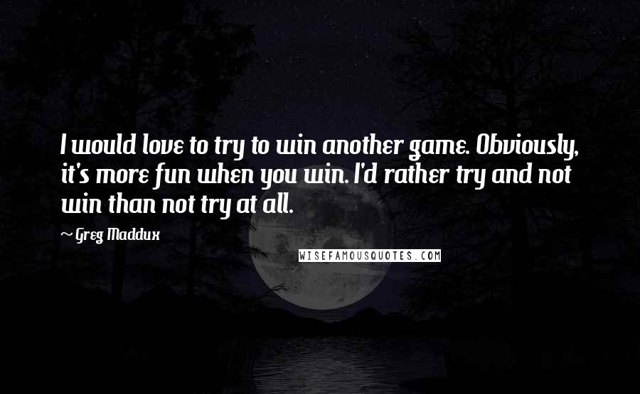 Greg Maddux Quotes: I would love to try to win another game. Obviously, it's more fun when you win. I'd rather try and not win than not try at all.