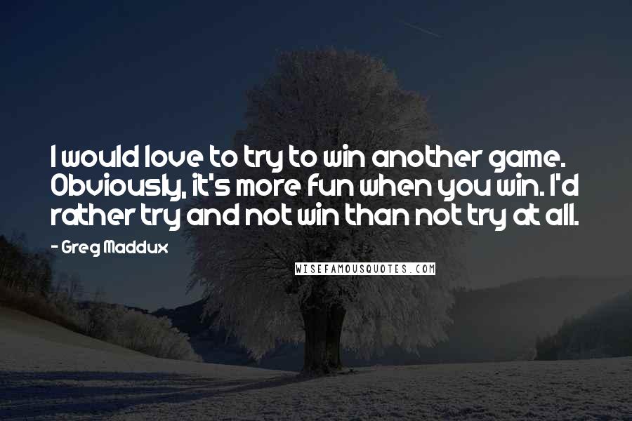 Greg Maddux Quotes: I would love to try to win another game. Obviously, it's more fun when you win. I'd rather try and not win than not try at all.