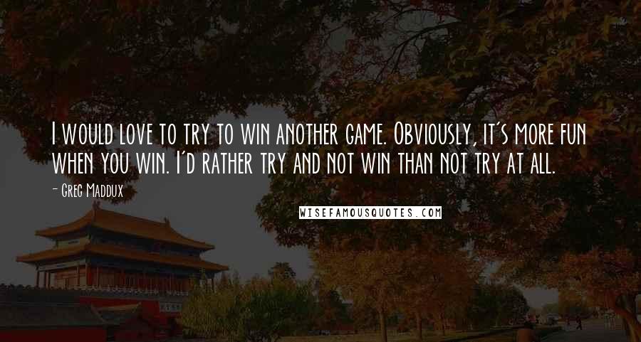 Greg Maddux Quotes: I would love to try to win another game. Obviously, it's more fun when you win. I'd rather try and not win than not try at all.