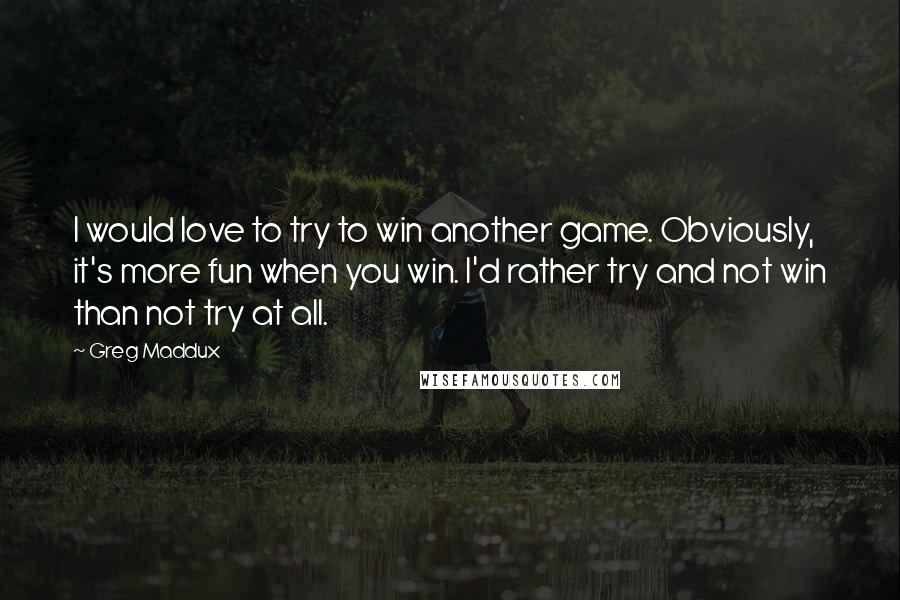 Greg Maddux Quotes: I would love to try to win another game. Obviously, it's more fun when you win. I'd rather try and not win than not try at all.