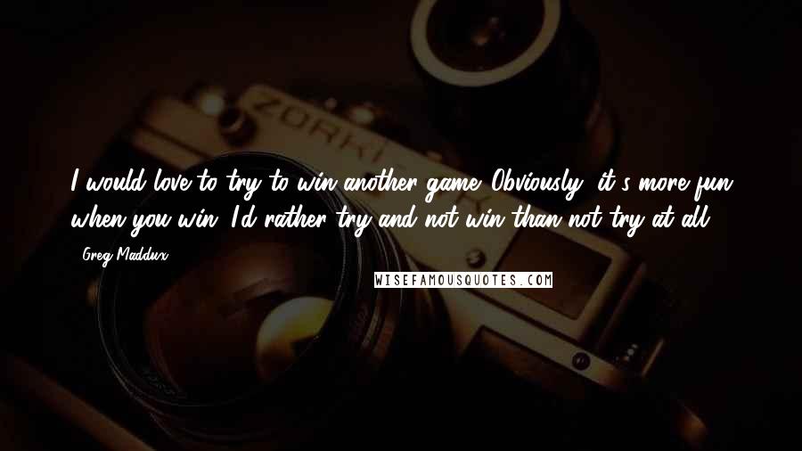 Greg Maddux Quotes: I would love to try to win another game. Obviously, it's more fun when you win. I'd rather try and not win than not try at all.