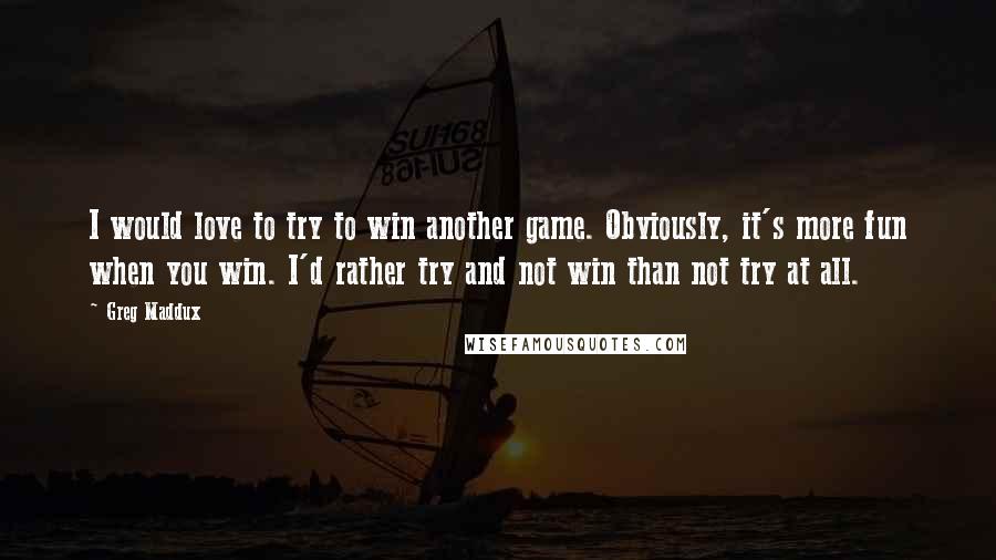 Greg Maddux Quotes: I would love to try to win another game. Obviously, it's more fun when you win. I'd rather try and not win than not try at all.