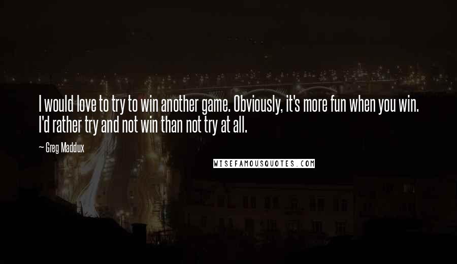 Greg Maddux Quotes: I would love to try to win another game. Obviously, it's more fun when you win. I'd rather try and not win than not try at all.