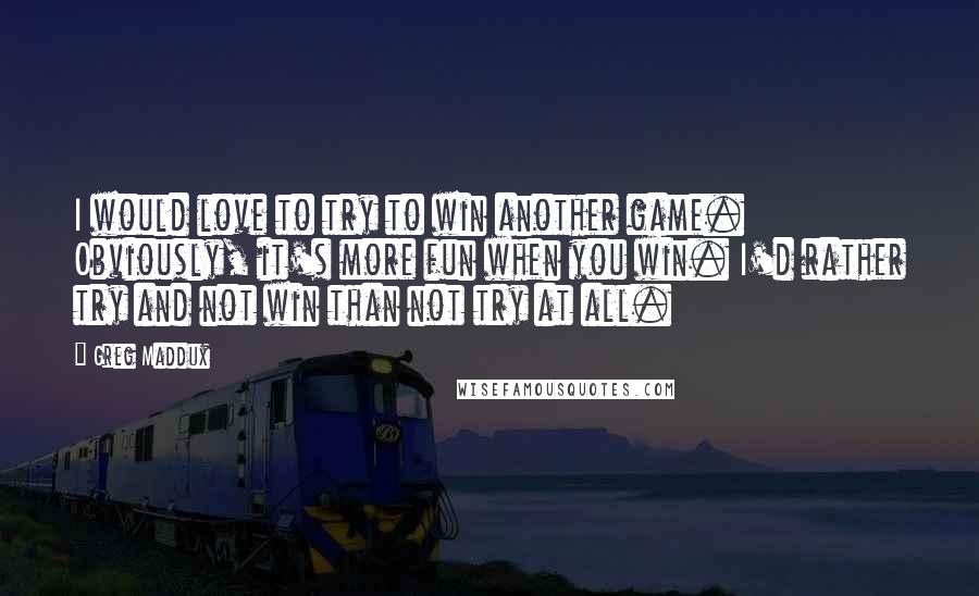 Greg Maddux Quotes: I would love to try to win another game. Obviously, it's more fun when you win. I'd rather try and not win than not try at all.