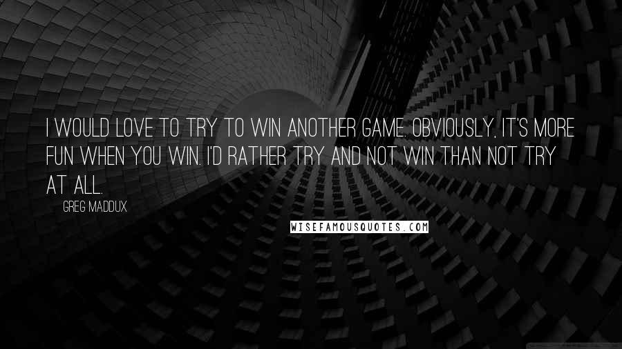 Greg Maddux Quotes: I would love to try to win another game. Obviously, it's more fun when you win. I'd rather try and not win than not try at all.